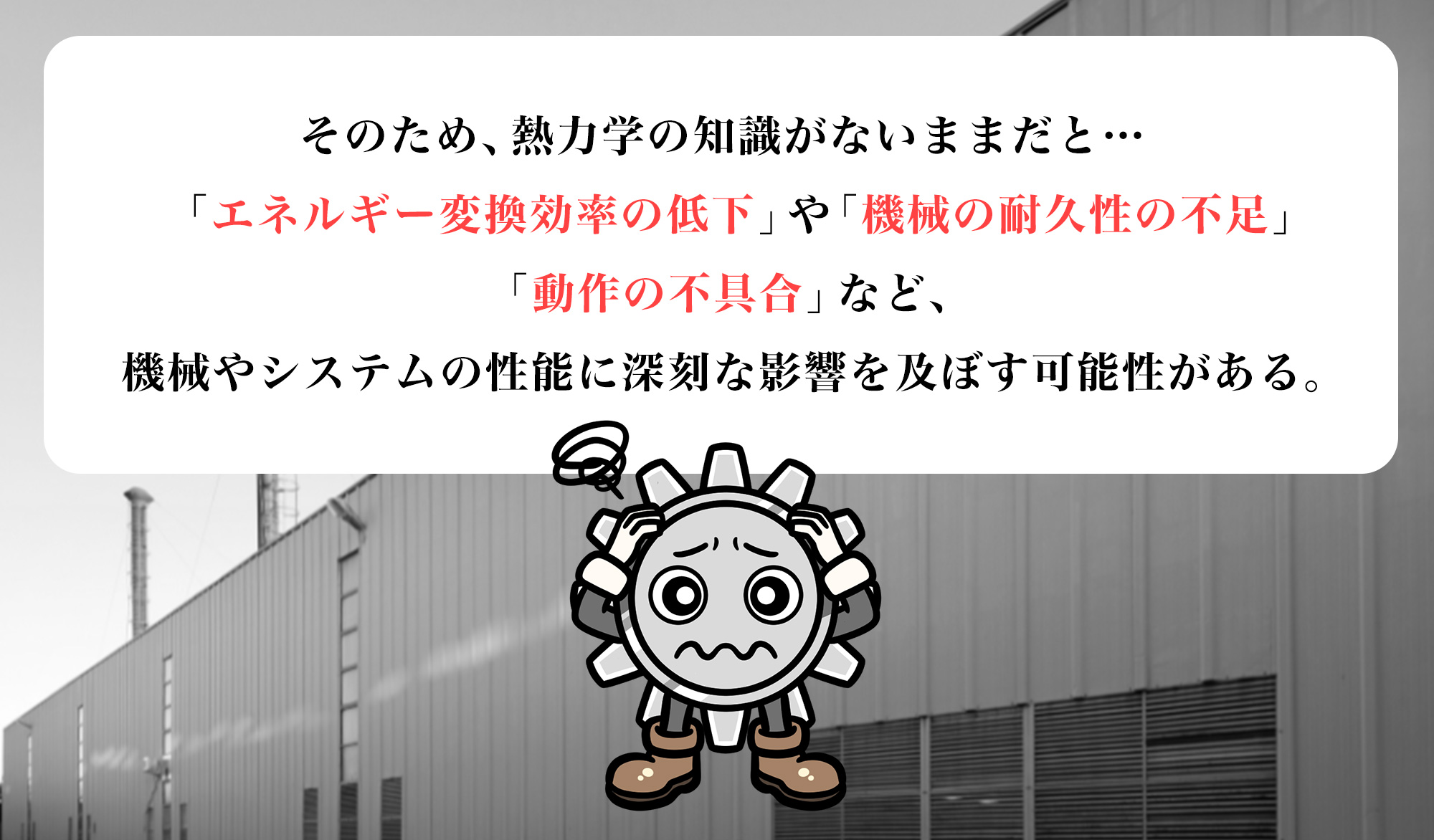 そのため、熱力学の知識がないままだと…「エネルギー変換効率の低下」「機械の耐久性の不足」「動作の不具合」など、機械やシステムの性能に深刻な影響を及ぼす可能性がある。