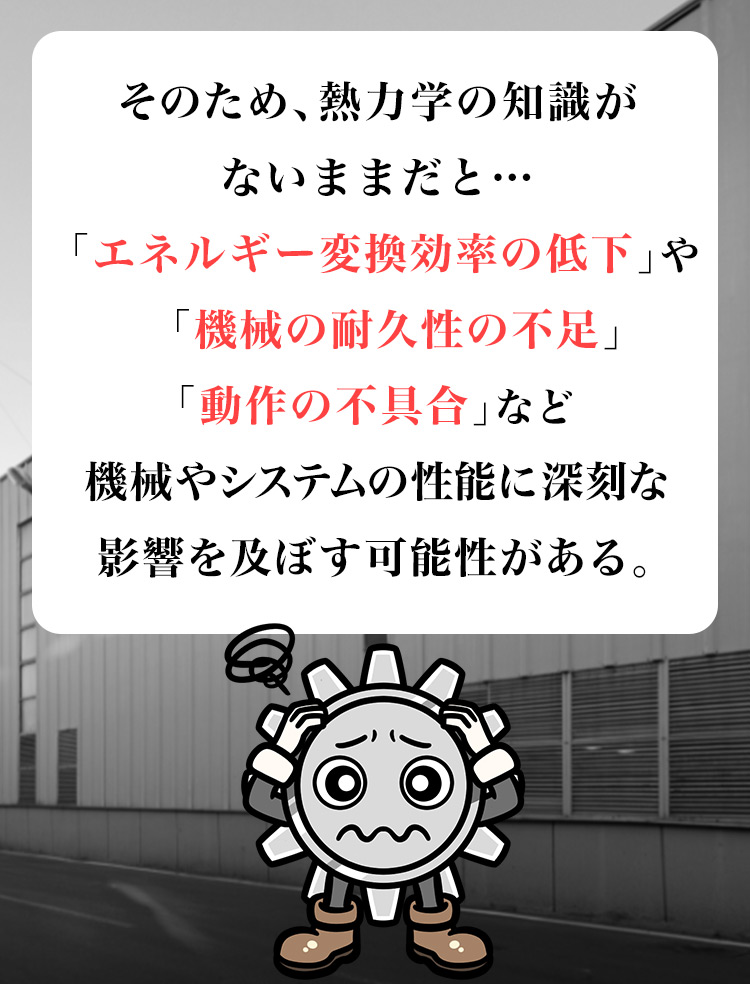 のため、熱力学の知識がないままだと…「エネルギー変換効率の低下」「機械の耐久性の不足」「動作の不具合」など、機械やシステムの性能に深刻な影響を及ぼす可能性がある。