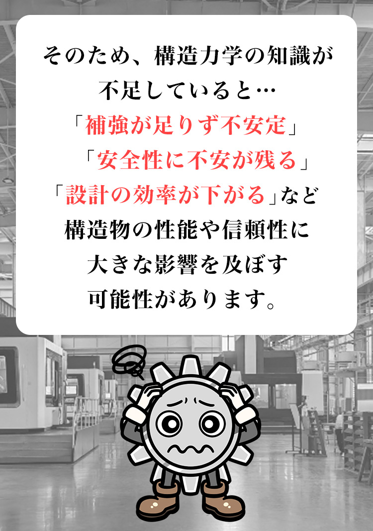 そのため、構造力学の知識が不足していると…「補強が足りず不安定」「安全性に不安が残る」「設計の効率が下がる」など、構造物の性能や信頼性に大きな影響を及ぼす可能性があります。